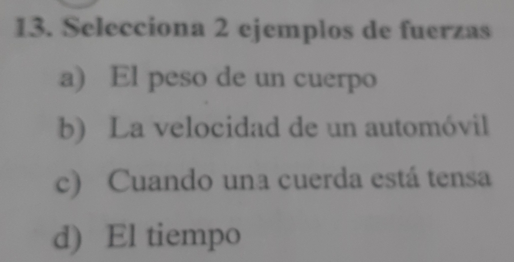 Selecciona 2 ejemplos de fuerzas
a) El peso de un cuerpo
b) La velocidad de un automóvil
c) Cuando una cuerda está tensa
d) El tiempo