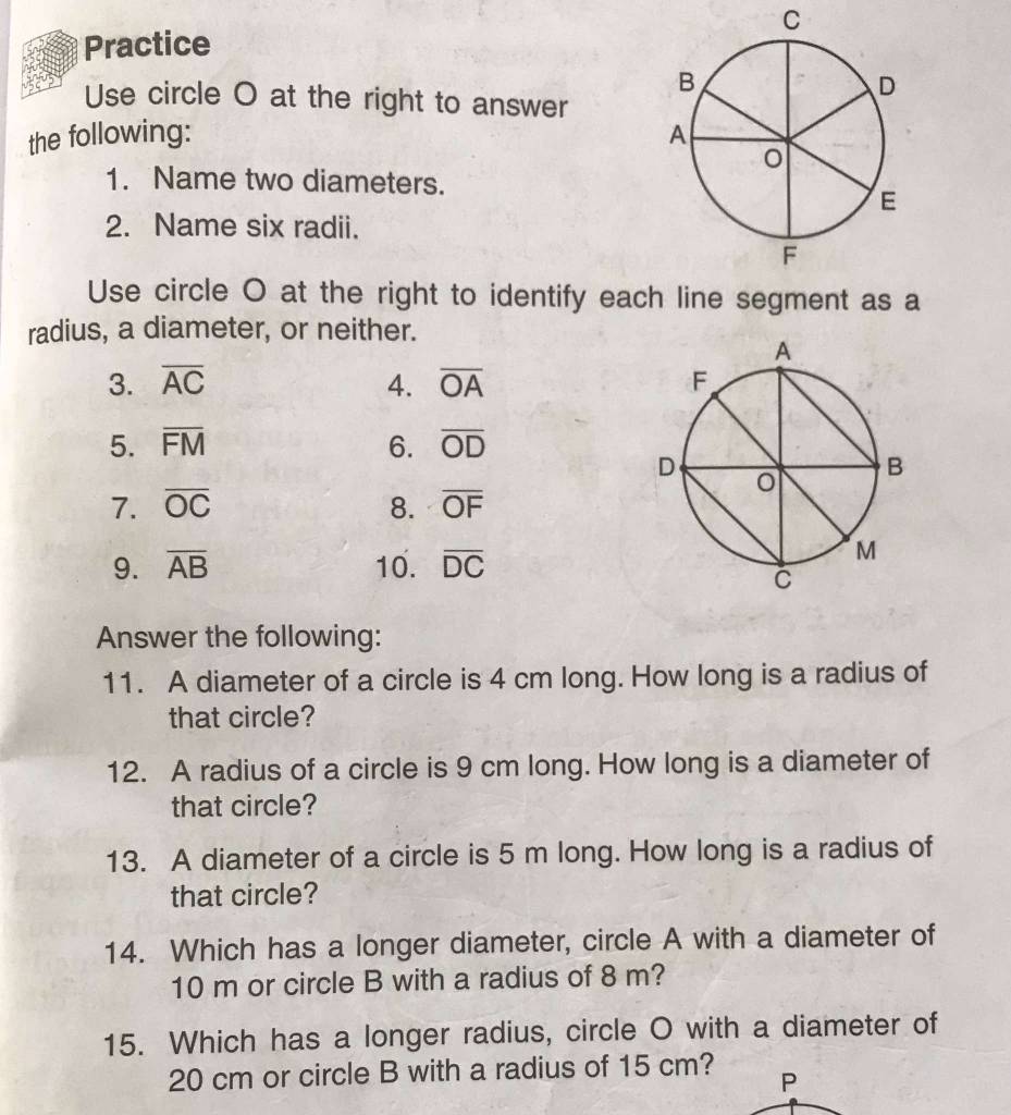 Practice 
Use circle O at the right to answer 
the following: 
1. Name two diameters. 
2. Name six radii. 
Use circle O at the right to identify each line segment as a 
radius, a diameter, or neither. 
3. overline AC 4. overline OA
5. overline FM 6. overline OD
1. overline OC 8. overline OF
9. overline AB 10. overline DC
Answer the following: 
11. A diameter of a circle is 4 cm long. How long is a radius of 
that circle? 
12. A radius of a circle is 9 cm long. How long is a diameter of 
that circle? 
13. A diameter of a circle is 5 m long. How long is a radius of 
that circle? 
14. Which has a longer diameter, circle A with a diameter of
10 m or circle B with a radius of 8 m? 
15. Which has a longer radius, circle O with a diameter of
20 cm or circle B with a radius of 15 cm? P