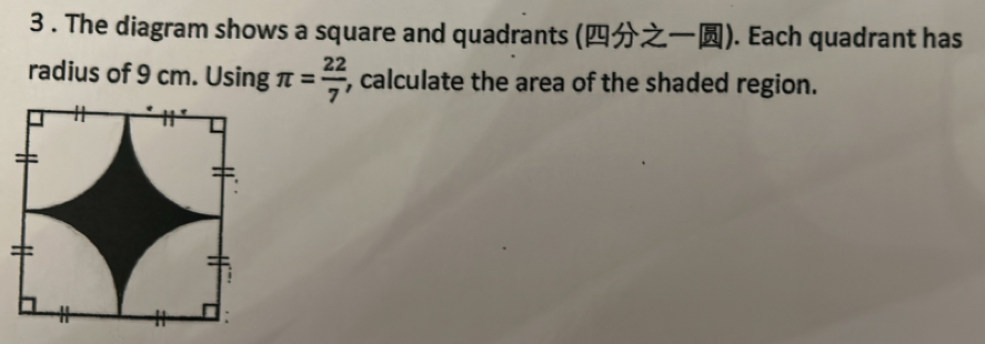 3 . The diagram shows a square and quadrants (). Each quadrant has 
radius of 9 cm. Using π = 22/7  , calculate the area of the shaded region.