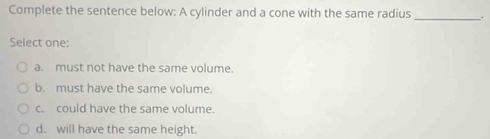 Complete the sentence below: A cylinder and a cone with the same radius _.
Select one:
a. must not have the same volume.
b. must have the same volume.
c. could have the same volume.
d. will have the same height.