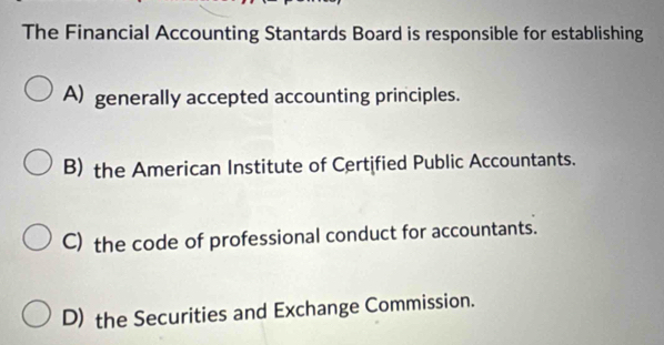 The Financial Accounting Stantards Board is responsible for establishing
A) generally accepted accounting principles.
B) the American Institute of Certified Public Accountants.
C) the code of professional conduct for accountants.
D) the Securities and Exchange Commission.