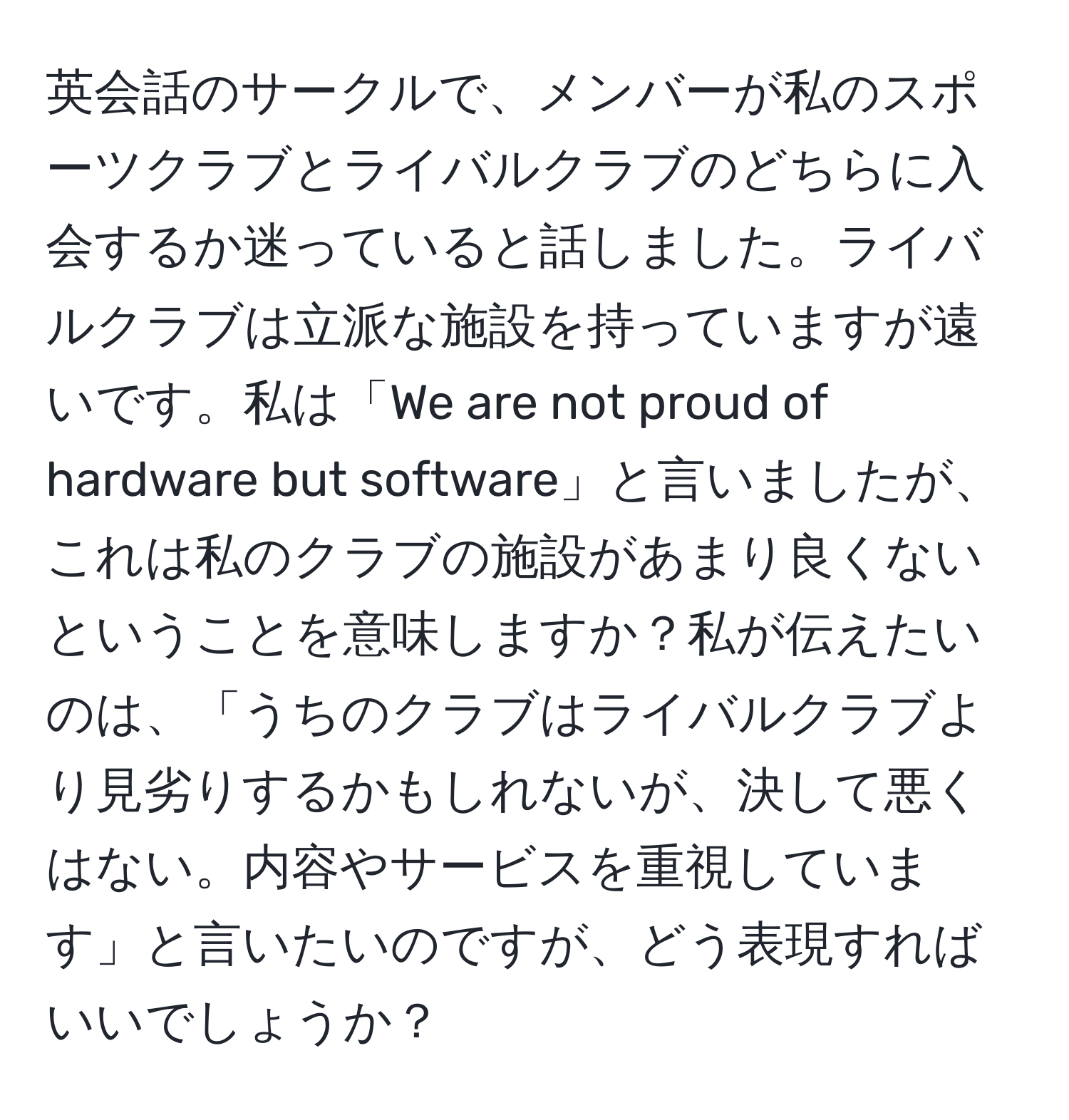 英会話のサークルで、メンバーが私のスポーツクラブとライバルクラブのどちらに入会するか迷っていると話しました。ライバルクラブは立派な施設を持っていますが遠いです。私は「We are not proud of hardware but software」と言いましたが、これは私のクラブの施設があまり良くないということを意味しますか？私が伝えたいのは、「うちのクラブはライバルクラブより見劣りするかもしれないが、決して悪くはない。内容やサービスを重視しています」と言いたいのですが、どう表現すればいいでしょうか？