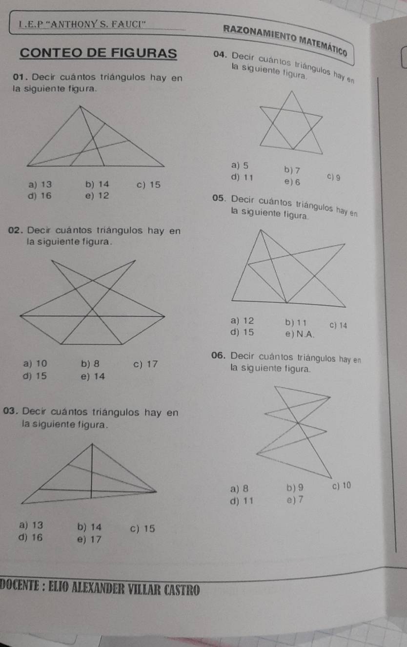 “ANTHONY S. FAUCI”
RAzONAMIENTo MatEMÁtico
CONTEO DE FIGURAS 04. Decir cuántos triángulos hay en
la siguiente figura.
01. Decir cuántos triángulos hay en
la siguiente figura.
a) 5 b) 7
d) 11 e) 6
c) 9
a) 13 b) 14 c) 15
d) 16 e) 12
05. Decir cuántos triángulos hay en
la siguiente figura.
02. Decir cuántos triángulos hay en
la siguiente figura.
a) 12 b) 11 c) 14
d) 15 e) N.A.
06. Decir cuántos triángulos hay en
a) 10 b) 8 c) 17 la siguiente figura.
d) 15 e) 14
03. Decir cuántos triángulos hay en
la siguiente figura.
a) 8 b) 9
d) 11 e) 7
a) 13 b) 14 c) 15
d) 16 e) 17
DOCENTE : ELIO ALEXANDER VILLAR CASTRO