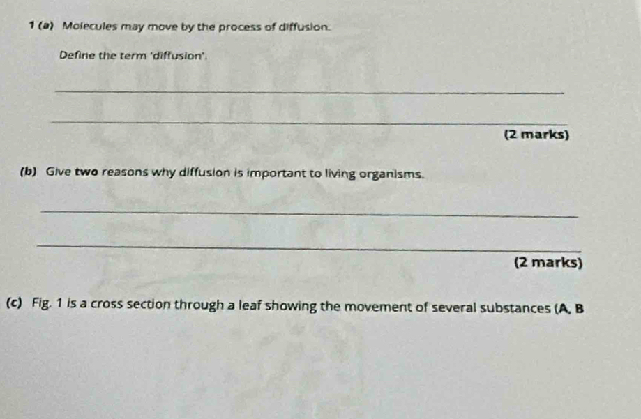 1 (a) Molecules may move by the process of diffusion. 
Define the term 'diffusion'. 
_ 
_ 
(2 marks) 
(b) Give two reasons why diffusion is important to living organisms. 
_ 
_ 
(2 marks) 
(c) Fig. 1 is a cross section through a leaf showing the movement of several substances (A, B