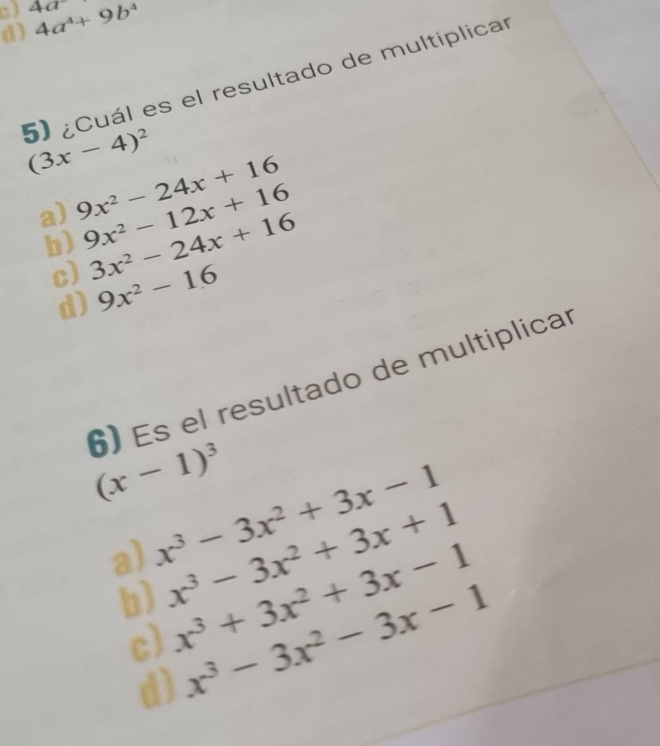 4a^-
d) 4a^4+9b^4
5) ¿Cuál es el resultado de multiplicar
(3x-4)^2
a) 9x^2-24x+16
b) 9x^2-12x+16
c) 3x^2-24x+16
d) 9x^2-16
6) Es el resultado de multiplicar
(x-1)^3
a) x^3-3x^2+3x-1
b) x^3-3x^2+3x+1
c) x^3+3x^2+3x-1
d) x^3-3x^2-3x-1