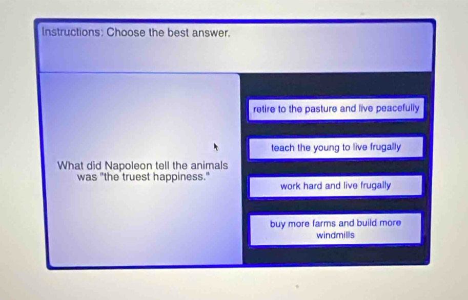 Instructions: Choose the best answer.
retire to the pasture and live peacefully
teach the young to live frugally
What did Napoleon tell the animals
was "the truest happiness."
work hard and live frugally
buy more farms and build more
windmills