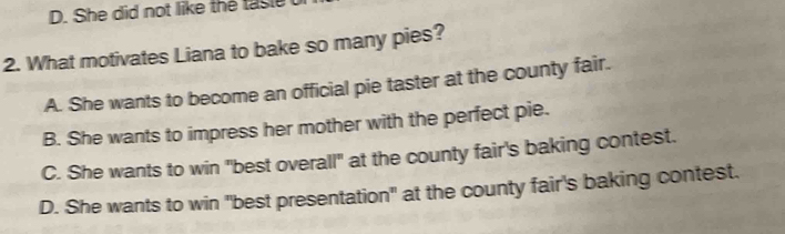 D. She did not like the tasie
2. What motivates Liana to bake so many pies?
A. She wants to become an official pie taster at the county fair.
B. She wants to impress her mother with the perfect pie.
C. She wants to win "best overall" at the county fair's baking contest.
D. She wants to win "best presentation" at the county fair's baking contest.