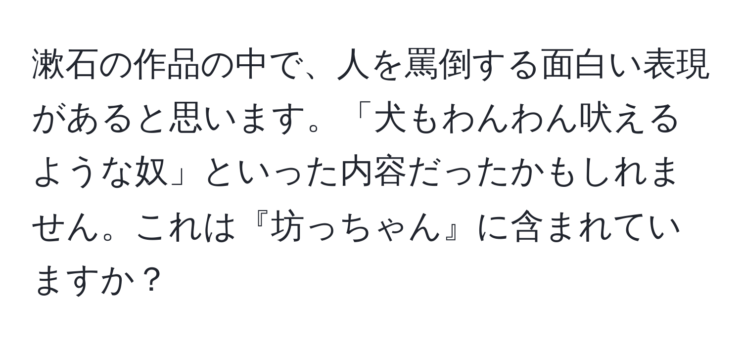 漱石の作品の中で、人を罵倒する面白い表現があると思います。「犬もわんわん吠えるような奴」といった内容だったかもしれません。これは『坊っちゃん』に含まれていますか？