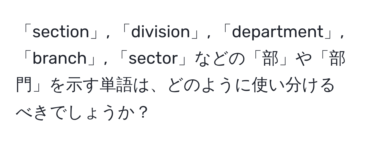 「section」, 「division」, 「department」, 「branch」, 「sector」などの「部」や「部門」を示す単語は、どのように使い分けるべきでしょうか？