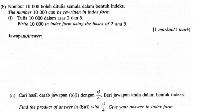 Nombor 10 000 boleh ditulis semula dalam bentuk indeks. 
The number 10 000 can be rewritten in index form. 
(i) Tulis 10 000 dalam asas 2 dan 5. 
Write 10 000 in index form using the bases of 2 and 5. 
[1 markah/1 mark] 
Jawapan/Answer: 
(ii) Cari hasil darab jawapan (b)(i) dengan  5^3/4 . Beri jawapan anda dalam bentuk indeks. 
Find the product of answer in (b)(i) with  5^3/4 . Give your answer in index form.