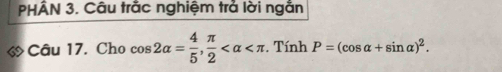 PHÂN 3. Câu trắc nghiệm trả lời ngắn 
Câu 17. Cho cos 2alpha = 4/5 ,  π /2  . Tính P=(cos alpha +sin alpha )^2.