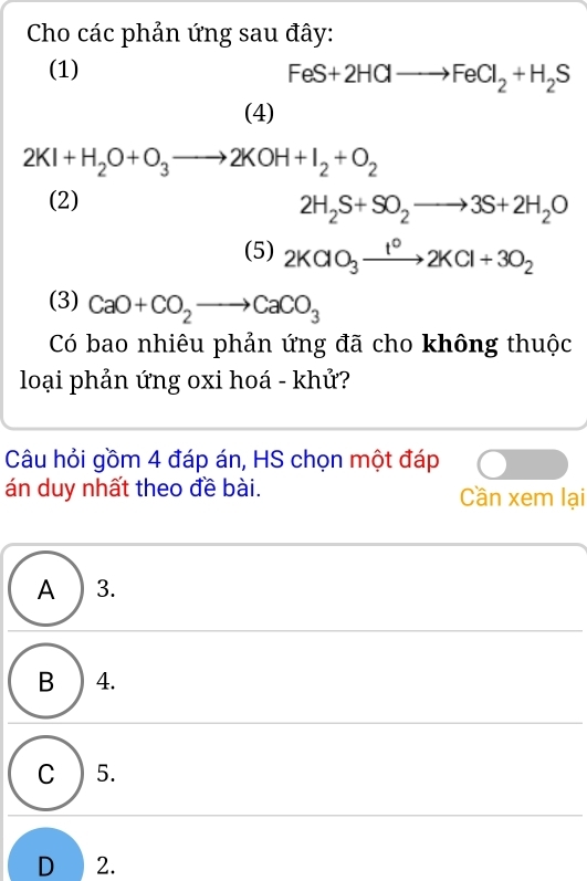 Cho các phản ứng sau đây:
(1)
FeS+2HClto FeCl_2+H_2S
(4)
2KI+H_2O+O_3to 2KOH+I_2+O_2
(2)
2H_2S+SO_2to 3S+2H_2O
(5) 2KClO_3xrightarrow 1°2KCl+3O_2
(3) CaO+CO_2to CaCO_3
Có bao nhiêu phản ứng đã cho không thuộc
loại phản ứng oxi hoá - khử?
Câu hỏi gồm 4 đáp án, HS chọn một đáp
án duy nhất theo đề bài. Cần xem lại
A ) 3.
B 4.
C ) 5.
D 2.