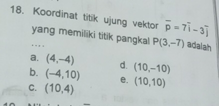 Koordinat titik ujung vektor overline p=7overline i-3overline j
yang memiliki titik pangkal P(3,-7) adalah
. . , .
a. (4,-4) d. (10,-10)
b. (-4,10) e. (10,10)
C. (10,4)