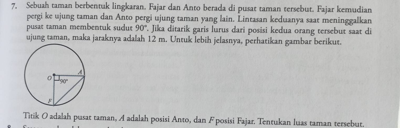 Sebuah taman berbentuk lingkaran. Fajar dan Anto berada di pusat taman tersebut. Fajar kemudian
pergi ke ujung taman dan Anto pergi ujung taman yang lain. Lintasan keduanya saat meninggalkan
pusat taman membentuk sudut 90°. Jika ditarik garis lurus dari posisi kedua orang tersebut saat di
ujung taman, maka jaraknya adalah 12 m. Untuk lebih jelasnya, perhatikan gambar berikut.
Titik O adalah pusat taman, A adalah posisi Anto, dan F posisi Fajar. Tentukan luas taman tersebut.