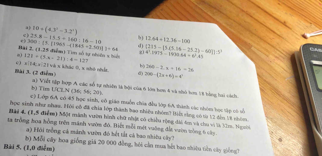 10+(4.3^2-3.2^3)
e) 300: 5.[1965-(1845+2.50)] +64 25.8-15.5+160:16-10 d)  215-[5.(5.16-25.2)-60] :5^3
b) 12.64+12.36-100 CAS 
Bài 2. (1.25 điểm) Tìm số tự nhiên x biết 
g) 4^3.1975-1930.64+6^2.45
a) 121+(5.x-21):4=127 b) 260-2.x+16=26
c) x:14; x:21 1 và x khác 0, x nhỏ nhất. 
Bài 3. (2 điểm) d) 200-(2x+6)=4^3
a) Viết tập hợp A các số tự nhiên là bội của 6 lớn hơn 4 và nhỏ hơn 18 bằng hai cách. 
b) Tìm ƯCLN (36; 56; 20). 
c) Lớp 6A có 45 học sinh, cô giáo muốn chia đều lớp 6A thành các nhóm học tập có số 
học sinh như nhau. Hỏi cô đã chia lớp thành bao nhiêu nhóm? Biết rằng có từ 12 đến 18 nhóm. 
Bài 4. (1,5 điểm) Một mảnh vườn hình chữ nhật có chiều rộng dài 4m và chu vi là 32m. Người 
ta trồng hoa hồng trên mảnh vườn đó. Biết mỗi mét vuông đất vườn trồng 6 cây. 
a) Hỏi trồng cả mảnh vườn đó hết tất cả bao nhiêu cây? 
b) Mỗi cây hoa giống giá 20 000 đồng, hỏi cần mua hết bao nhiêu tiền cây giống? 
Bài 5. (1,0 điểm)