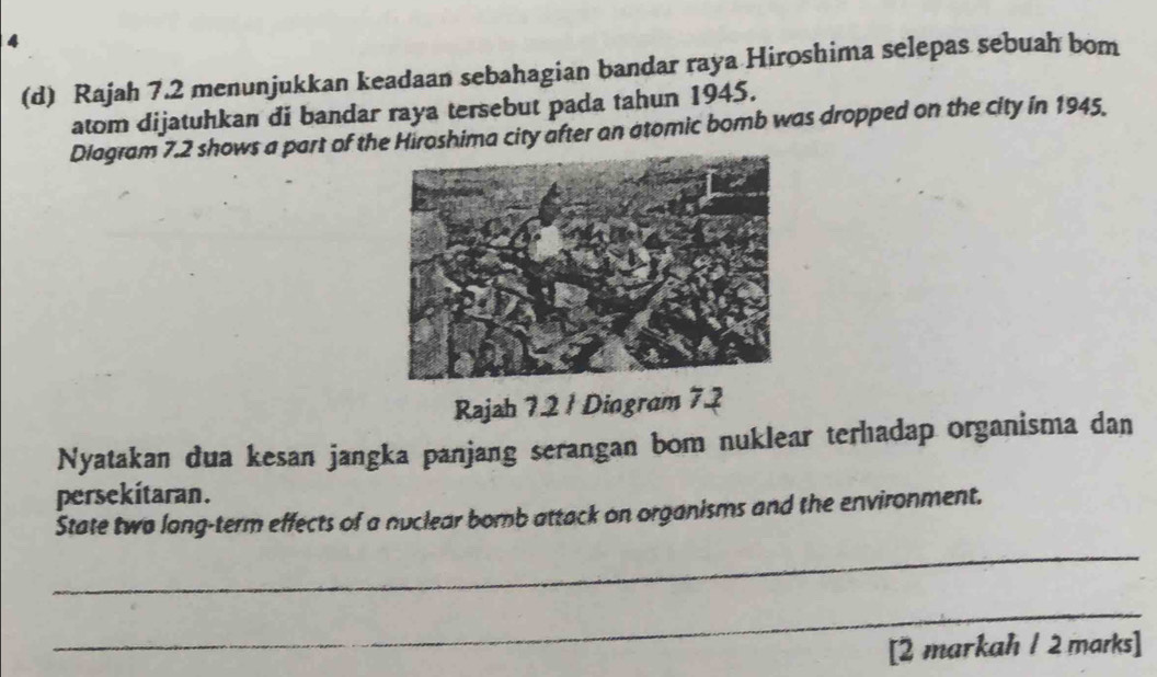 4 
(d) Rajah 7.2 menunjukkan keadaan sebahagian bandar raya Hiroshima selepas sebuah bom 
atom dijatuhkan di bandar raya tersebut pada tahun 1945. 
Diagram 7.2 shows a part of the Hiroshima city after an atomic bomb was dropped on the city in 1945. 
Rajah 7.2 1 Dingram 7.2 
Nyatakan dua kesan jangka panjang serangan bom nuklear terhadap organisma dan 
persekitaran. 
State two long-term effects of a nuclear bomb attack on organisms and the environment. 
_ 
_ 
[2 markah / 2 marks]