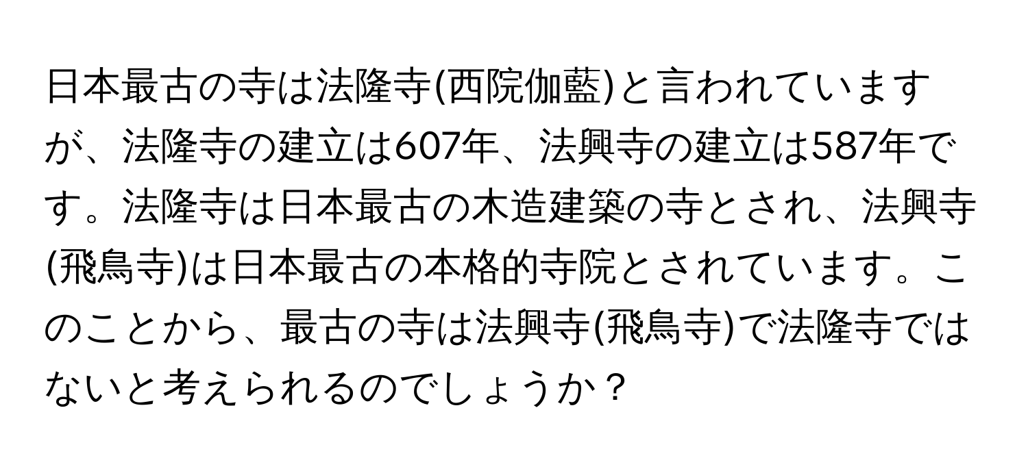 日本最古の寺は法隆寺(西院伽藍)と言われていますが、法隆寺の建立は607年、法興寺の建立は587年です。法隆寺は日本最古の木造建築の寺とされ、法興寺(飛鳥寺)は日本最古の本格的寺院とされています。このことから、最古の寺は法興寺(飛鳥寺)で法隆寺ではないと考えられるのでしょうか？