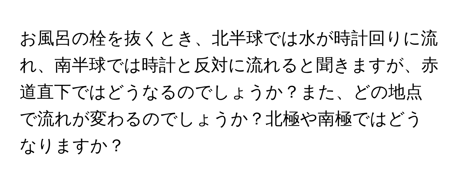 お風呂の栓を抜くとき、北半球では水が時計回りに流れ、南半球では時計と反対に流れると聞きますが、赤道直下ではどうなるのでしょうか？また、どの地点で流れが変わるのでしょうか？北極や南極ではどうなりますか？