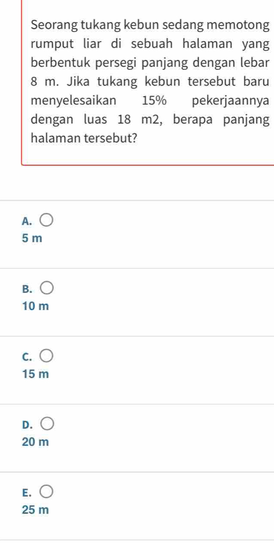 Seorang tukang kebun sedang memotong
rumput liar di sebuah halaman yang
berbentuk persegi panjang dengan lebar
8 m. Jika tukang kebun tersebut baru
menyelesaikan 15% pekerjaannya
dengan luas 18 m2, berapa panjang
halaman tersebut?
A.
5 m
B.
10 m
C.
15 m
D. C
20 m
E. ○
25 m