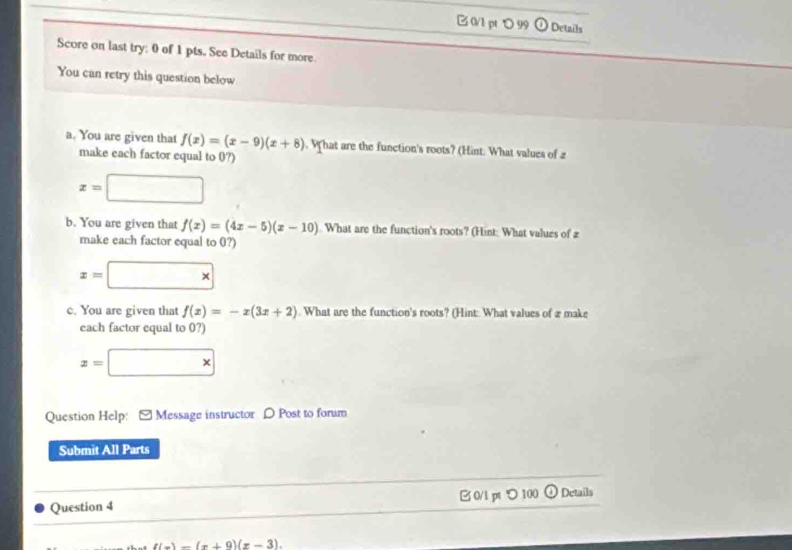 ℃ 99 ①Details 
Score on last try: 0 of 1 pts. See Details for more 
You can retry this question below 
a. You are given that f(x)=(x-9)(x+8). What are the function's roots? (Hint. What values of z
make each factor equal to 0?)
z=□
b. You are given that f(x)=(4x-5)(x-10). What are the function's roots? (Hint: What values of 2
make each factor equal to 0?)
x=□ *
c. You are given that f(x)=-x(3x+2). What are the function's roots? (Hint: What values of æ make 
each factor equal to 0?)
x=□ *
Question Help: [ Message instructor D Post to forum 
Submit All Parts 
Question 4 0/l pt つ 100 ① Details
f(x)-(x+9)(x-3).