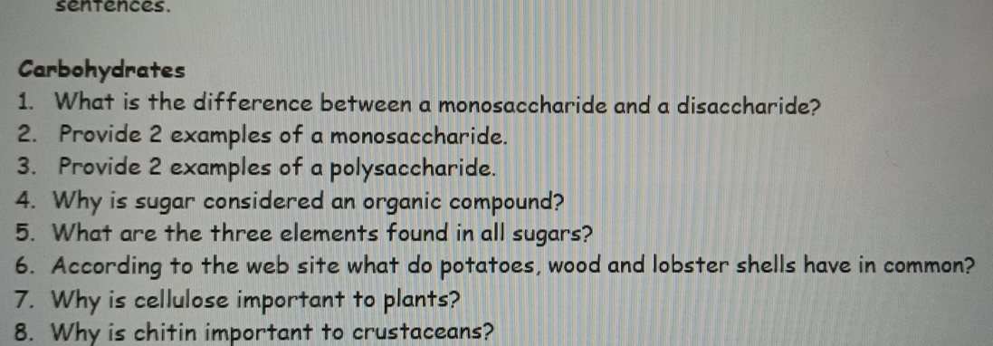 sentences. 
Carbohydrates 
1. What is the difference between a monosaccharide and a disaccharide? 
2. Provide 2 examples of a monosaccharide. 
3. Provide 2 examples of a polysaccharide. 
4. Why is sugar considered an organic compound? 
5. What are the three elements found in all sugars? 
6. According to the web site what do potatoes, wood and lobster shells have in common? 
7. Why is cellulose important to plants? 
8. Why is chitin important to crustaceans?