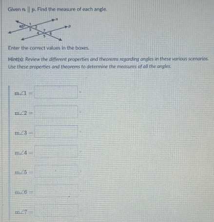 Given nparallel p. Find the measure of each angle.
Enter the correct values in the boxes.
Hint(s): Review the different properties and theorems regarding angles in these various scenarios.
Use these properties and theorems to determine the measures of all the angles
m∠ 1=□°
m∠ 2=□°
m∠ 3=□
m∠ 4=□
m∠ 5=□°
m∠ 6=□
m∠ 7=□°