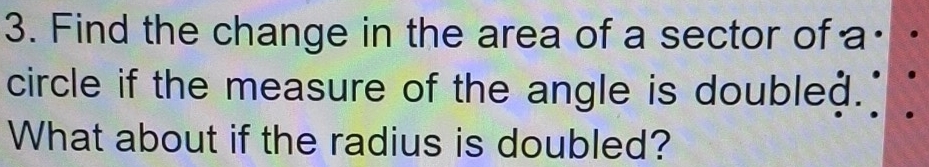 Find the change in the area of a sector of a· 
circle if the measure of the angle is doubleð. 
What about if the radius is doubled?