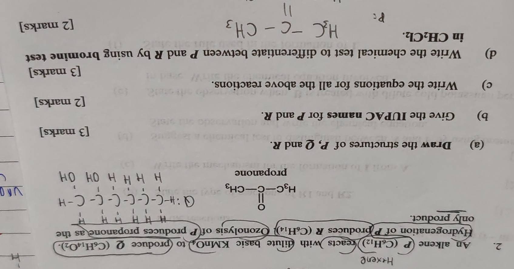 An alkene I (C_6H_12) reacts with dilute basic KMnO to produce Q (C_6H_14O_2). 
Hydrogenation of P produces R(C_6H_14). Ozonolysis of P produces propanone as the 
only product.
H_3C-C-CH_3
propanone 
(a) Draw the structures of P, Q and R. 
[3 marks] 
b) Give the IUPAC names for P and R. 
[2 marks] 
c) Write the equations for all the above reactions. 
[3 marks] 
d) Write the chemical test to differentiate between P and R by using bromine test 
in CH_2Cl_2. 
[2 marks]