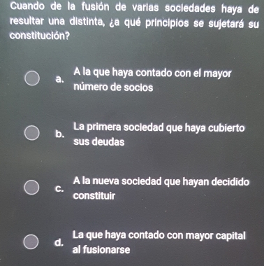 Cuando de la fusión de varias sociedades haya de
resultar una distinta, ¿a qué principios se sujetará su
constitución?
A la que haya contado con el mayor
a. número de socios
b. La primera sociedad que haya cubierto
sus deudas
A la nueva sociedad que hayan decidido
C.
constituir
d.
La que haya contado con mayor capital
al fusionarse