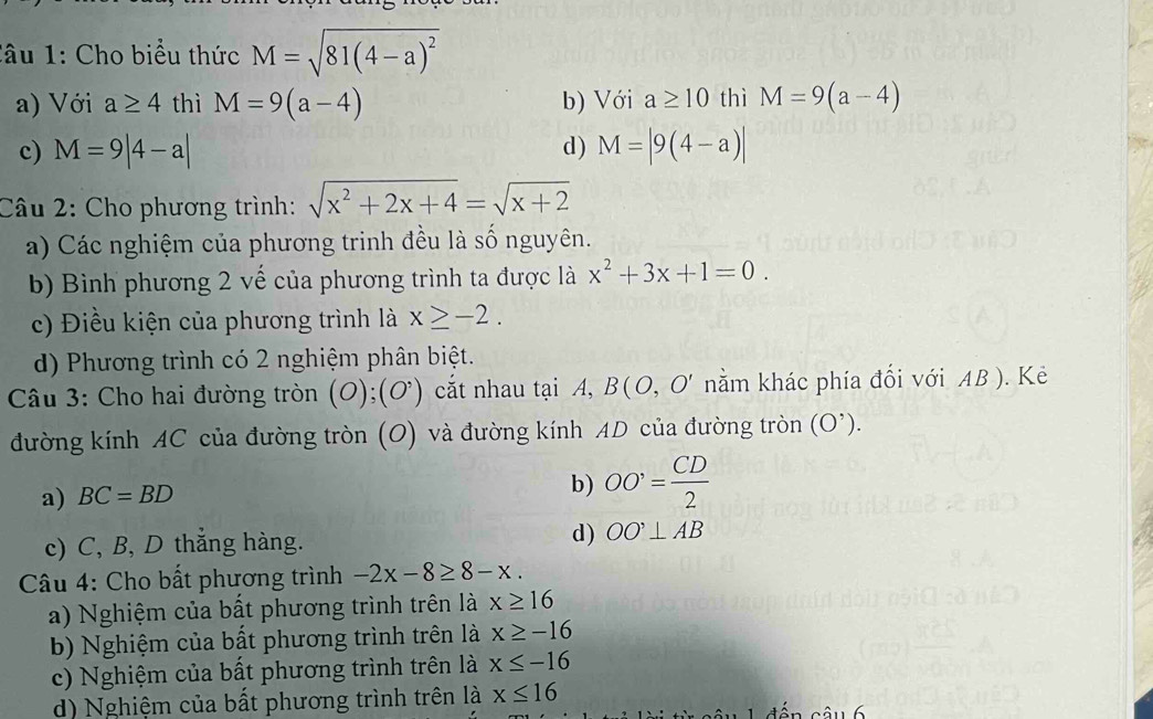 lâu 1: Cho biểu thức M=sqrt(81(4-a)^2)
a) Với a≥ 4 thì M=9(a-4) b) Với a≥ 10 thì M=9(a-4)
d)
c) M=9|4-a| M=|9(4-a)|
Câu 2: Cho phương trình: sqrt(x^2+2x+4)=sqrt(x+2)
a) Các nghiệm của phương trinh đều là số nguyên.
b) Bình phương 2 vế của phương trình ta được là x^2+3x+1=0.
c) Điều kiện của phương trình là x≥ -2.
d) Phương trình có 2 nghiệm phân biệt.
Câu 3: Cho hai đường tròn (O);(O^,) cắt nhau tại A, B(O,O' nằm khác phía đổi với AB ). Kẻ
đường kính AC của đường tròn (O) và đường kính AD của đường tròn (O^(^,)).
a) BC=BD
b) OO'= CD/2 
c) C, B, D thẳng hàng. d) OO'⊥ AB
* Câu 4: Cho bất phương trình -2x-8≥ 8-x. 
a) Nghiệm của bất phương trình trên là x≥ 16
b) Nghiệm của bất phương trình trên là x≥ -16
c) Nghiệm của bất phương trình trên là x≤ -16
d) Nghiệm của bất phương trình trên là x≤ 16