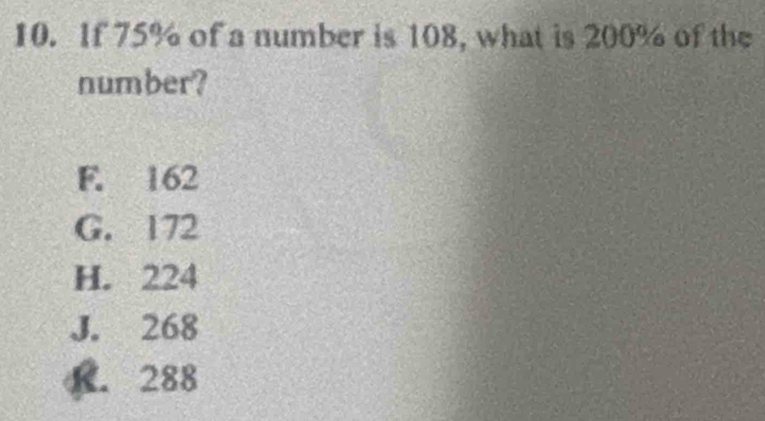 If 75% of a number is 108, what is 200% of the
number?
F. 162
G. 172
H. 224
J. 268
K. 288