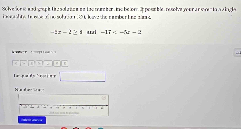 Solve for x and graph the solution on the number line below. If possible, resolve your answer to a single 
inequality. In case of no solution (∅), leave the number line blank.
-5x-2≥ 8 and -17
Answer Attempt 1 out of 2
or R 
Inequality Notation: □ 
Number Line: 
Submit Answer