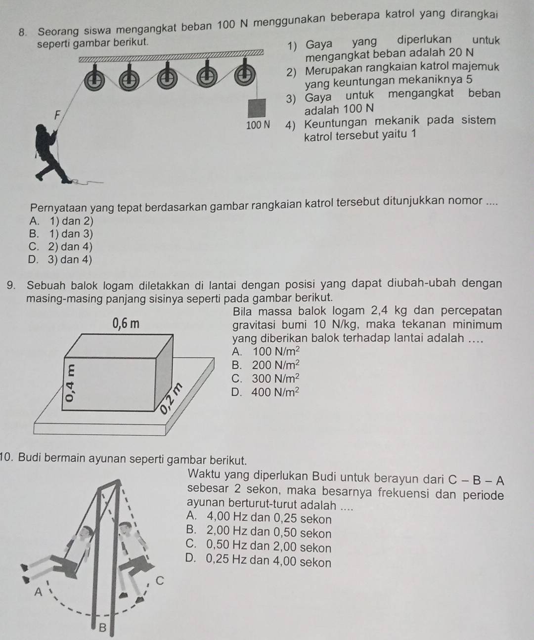 Seorang siswa mengangkat beban 100 N menggunakan beberapa katrol yang dirangkai
seperti gambar berikut.
1) Gaya yang diperlukan untuk
mengangkat beban adalah 20 N
2) Merupakan rangkaian katrol majemuk
yang keuntungan mekaniknya 5
3) Gaya untuk mengangkat beban
adalah 100 N
4) Keuntungan mekanik pada sistem
katrol tersebut yaitu 1
Pernyataan yang tepat berdasarkan gambar rangkaian katrol tersebut ditunjukkan nomor ....
A. 1) dan 2)
B. 1) dan 3)
C. 2) dan 4)
D. 3) dan 4)
9. Sebuah balok logam diletakkan di lantai dengan posisi yang dapat diubah-ubah dengan
masing-masing panjang sisinya seperti pada gambar berikut.
Bila massa balok logam 2,4 kg dan percepatan
gravitasi bumi 10 N/kg, maka tekanan minimum
yang diberikan balok terhadap lantai adalah ....
A. 100N/m^2
B. 200N/m^2
C. 300N/m^2
D. 400N/m^2
10. Budi bermain ayunan seperti gambar berikut.
Waktu yang diperlukan Budi untuk berayun dari C-B-A
sebesar 2 sekon, maka besarnya frekuensi dan periode
ayunan berturut-turut adalah ....
A. 4,00 Hz dan 0,25 sekon
B. 2,00 Hz dan 0,50 sekon
C. 0,50 Hz dan 2,00 sekon
D. 0,25 Hz dan 4,00 sekon