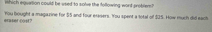 Which equation could be used to solve the following word problem? 
You bought a magazine for $5 and four erasers. You spent a total of $25. How much did each 
eraser cost?