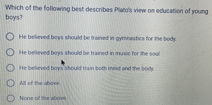 Which of the following best describes Plato's view on education of young
boys?
He believed boys should be trained in gymnastics for the body.
He believed boys should be trained in music for the soul
He believed boys should train both mind and the body.
All of the above.
None of the above