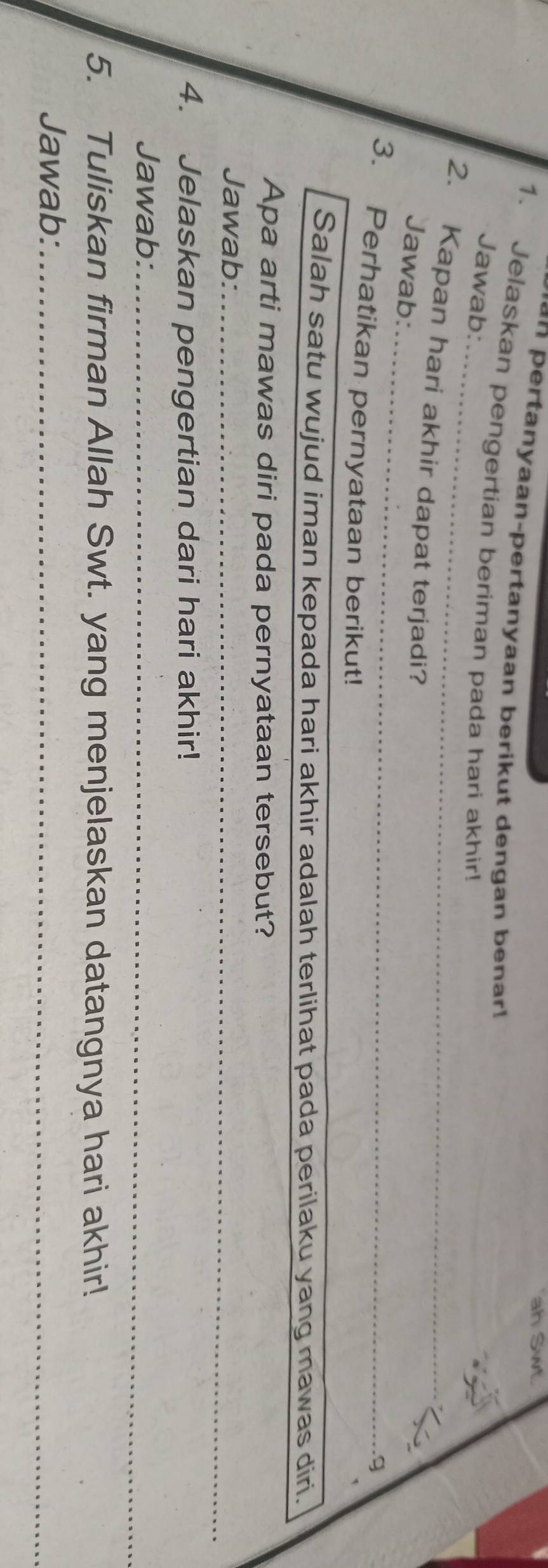 ah Swt. 
*n pertanyaan-pertanyaan berikut dengan benar ! 
1. Jelaskan pengertian beriman pada hari akhir! 
_ 
Jawab: 
_ 
2. Kapan hari akhir dapat terjadi? 
Jawab: 
_g 
3. Perhatikan pernyataan berikut! 
Salah satu wujud iman kepada hari akhir adalah terlihat pada perilaku yang mawas diri. 
Apa arti mawas diri pada pernyataan tersebut? 
Jawab:_ 
4. Jelaskan pengertian dari hari akhir! 
Jawab:_ 
5. Tuliskan firman Allah Swt. yang menjelaskan datangnya hari akhir! 
Jawab:_