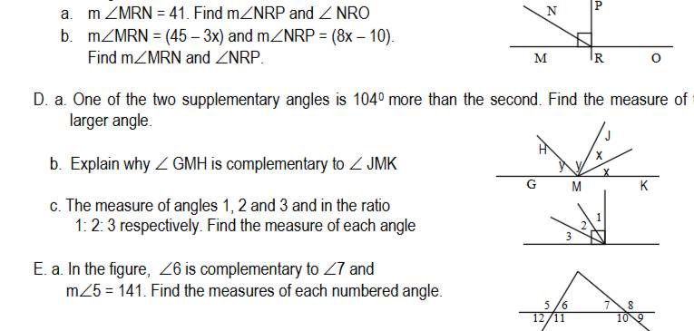 m∠ MRN=41. Find m∠ NRP and ∠ NRO N P
b. m∠ MRN=(45-3x) and m∠ NRP=(8x-10). 
Find m∠ MRN and ∠ NRP. M R
D. a. One of the two supplementary angles is 104° more than the second. Find the measure of 
larger angle. 
b. Explain why ∠ GMH is complementary to ∠ JMK
c. The measure of angles 1, 2 and 3 and in the ratio
1:2:3 respectively. Find the measure of each angle 
E. a. In the figure, ∠ 6 is complementary to ∠ 7 and
m∠ 5=141. Find the measures of each numbered angle.