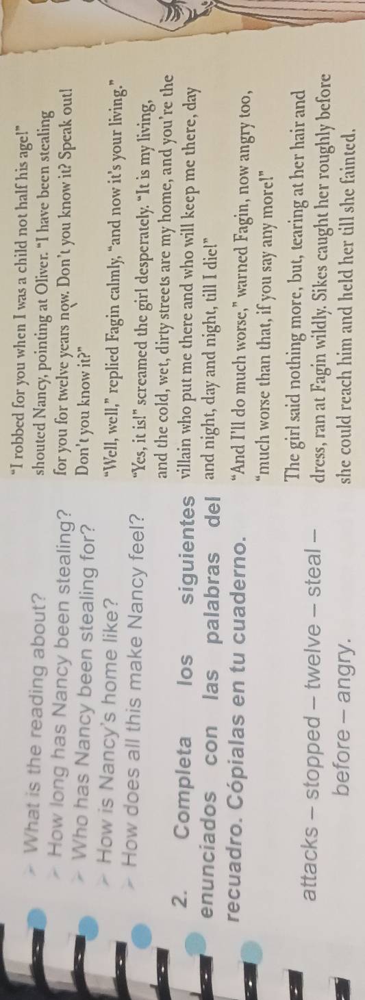 “I robbed for you when I was a child not half his age!”
What is the reading about? shouted Nancy, pointing at Oliver. “I have been stealing
How long has Nancy been stealing? for you for twelve years now. Don’t you know it? Speak out!
Who has Nancy been stealing for? Don't you know it?"
How is Nancy's home like? “Well, well,” replied Fagin calmly, “and now it’s your living.”
How does all this make Nancy feel? “Yes, it is!” screamed the girl desperately. “It is my living,
and the cold, wet, dirty streets are my home, and you're the
2. Completa los siguientes villain who put me there and who will keep me there, day
enunciados con las palabras del and night, day and night, till I die!"
recuadro. Cópialas en tu cuaderno. “And I’ll do much worse,” warned Fagin, now angry too,
“much worse than that, if you say any more!”
The girl said nothing more, but, tearing at her hair and
attacks - stopped - twelve - steal - dress, ran at Fagin wildly. Sikes caught her roughly before
before - angry. she could reach him and held her till she fainted.