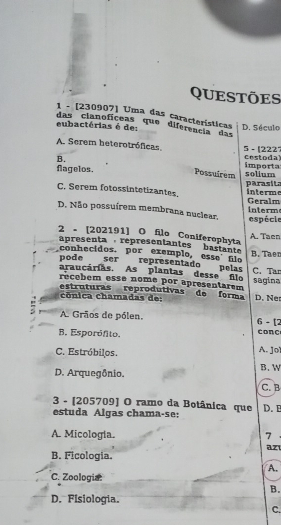 QUESTÕES
1 - [230907] Uma das características
das cianofíceas que diferencia das
eubactérias é de: D. Século
A. Serem heterotróficas. 5 - [2227
cestoda)
B. importa
flagelos. solium
Possuírem
parasita
C. Serem fotossintetizantes. interme
Geralm
D. Não possuírem membrana nuclear. interm
espécie
2 - [202191] O filo Coniferophyta
A. Taen
apresenta , representantes bastante B. Taen
conhecidos. por exemplo, esse filo
pode ser representado pelas C. Tar
araucárias. As plantas desse filo
recebem esse nome por apresentarem sagina
estruturas reprodutivas de forma D. Ner
cônica chamadas de:
A. Grãos de pólen. 6 - [2
B. Esporófito.
conc
C. Estróbilos. A. Jol
D. Arquegônio.
B. W
C. B
3 - [205709] O ramo da Botânica que D. B
estuda Algas chama-se:
A. Micologia. 7
az
B. Ficologia.
A.
C. Zoologia.
B.
D. Fisiologia.
C.