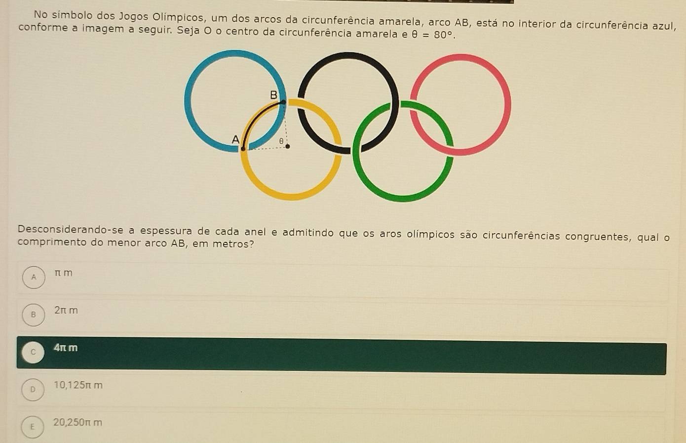 No símbolo dos Jogos Olímpicos, um dos arcos da circunferência amarela, arco AB, está no interior da circunferência azul,
conforme a imagem a seguir. Seja O o centro da circunferência amarela e θ =80°. 
Desconsiderando-se a espessura de cada anel e admitindo que os aros olímpicos são circunferências congruentes, qual o
comprimento do menor arco AB, em metros?
A π m
B 2π m
C 4π m
D  10,125π m
E  20,250π m