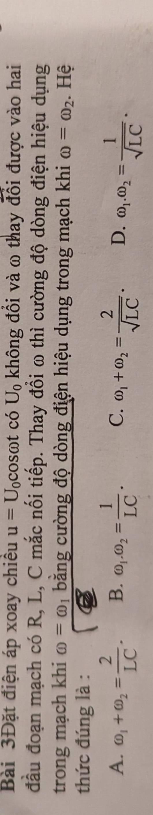 Bài 3Đặt điện áp xoay chiều u=U_0cos omega tc ó U_0 không đổi và ω thay đổi được vào hai
đầu đoạn mạch có R, L, C mắc nối tiếp. Thay đổi ω thì cường độ dòng điện hiệu dụng
trong mạch khi omega =omega bằng cường độ dòng điện hiệu dụng trong mạch khi omega =omega _2. Hệ
thức đúng là :
A. omega _1+omega _2= 2/LC . B. omega _1.omega _2= 1/LC . omega _1+omega _2= 2/sqrt(LC) . D. omega _1.omega _2= 1/sqrt(LC) . 
C.