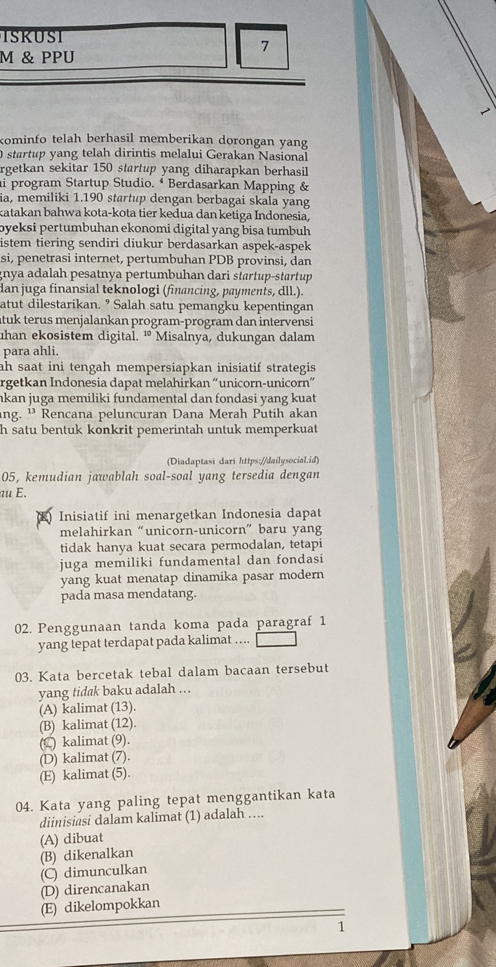 ISKUST
7
M & PPU
kominfo telah berhasil memberikan dorongan yang
O startup yang telah dirintis melalui Gerakan Nasional
rgetkan sekitar 150 startup yang diharapkan berhasil
ai program Startup Studio. ª Berdasarkan Mapping &
ia, memiliki 1.190 startup dengan berbagai skala yang
katakan bahwa kota-kota tier kedua dan ketiga Indonesia,
byeksi pertumbuhan ekonomi digital yang bisa tumbuh 
istem tiering sendiri diukur berdasarkan aspek-aspek
si, penetrasi internet, pertumbuhan PDB provinsi, dan
gnya adalah pesatnya pertumbuhan dari startup-startup 
dan juga finansial teknologi (financing, payments, dll.).
atut dilestarikan. ⁹ Salah satu pemangku kepentingan
ituk terus menjalankan program-program dan intervensi
uhan ekosistem digital. ¹ Misalnya, dukungan dalam
para ahli.
ah saat ini tengah mempersiapkan inisiatif strategis.
rgetkan Indonesia dapat melahirkan “unicorn-unicorn”
nkan juga memiliki fundamental dan fondasi yang kuat
ang. ¹³ Rencana peluncuran Dana Merah Putih akan
h satu bentuk konkrit pemerintah untuk memperkuat
(Diadaptasi dari https://dailysocial.id)
05, kemudian jawablah soal-soal yang tersedia dengan
au E.
Inisiatif ini menargetkan Indonesia dapat
melahirkan “unicorn-unicorn” baru yang
tidak hanya kuat secara permodalan, tetapi
juga memiliki fundamental dan fondasi
yang kuat menatap dinamika pasar modern
pada masa mendatang.
02. Penggunaan tanda koma pada paragraf 1
yang tepat terdapat pada kalimat ….
03. Kata bercetak tebal dalam bacaan tersebut
yang tid@k baku adalah ...
(A) kalimat (13).
(B) kalimat (12).
(C) kalimat (9).
(D) kalimat (7).
(E) kalimat (5).
04. Kata yang paling tepat menggantikan kata
diinisiasi dalam kalimat (1) adalah ....
(A) dibuat
(B) dikenalkan
(C) dimunculkan
(D) direncanakan
(E) dikelompokkan
1