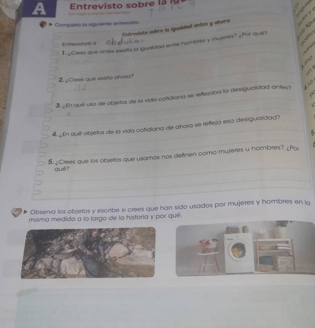 A Um elagoria teavite idige te mnpo 
Completa la siguiente entrevista._ 
_otory 
Entrevista sobre la igualdad antes y ahora 


_ 
1. ¿Crees que antes existía la igualdad entre hombres y mujeres? ¿Por qué? 
Entrevistaré a 
_ 
un t 
2. ¿Crees que exista ahora? 
_ La 
d 
_ 
_3.¿En qué uso de objetos de la vida cotidiana se reflejaba la desigualdad antes? 
1C 
C f 
_ 
_ 
4. ¿En qué objetos de la vida cotidiana de ahora se refleja esa desigualdad? 
6 
_ 
5. ¿Crees que los objetos que usamos nos definen como mujeres u hombres? ¿Por 
qué? 
_ 
_ 
Observa los objetos y escribe si crees que han sido usados por mujeres y hombres en la 
misma medida a lo largo de la historia y por qué.