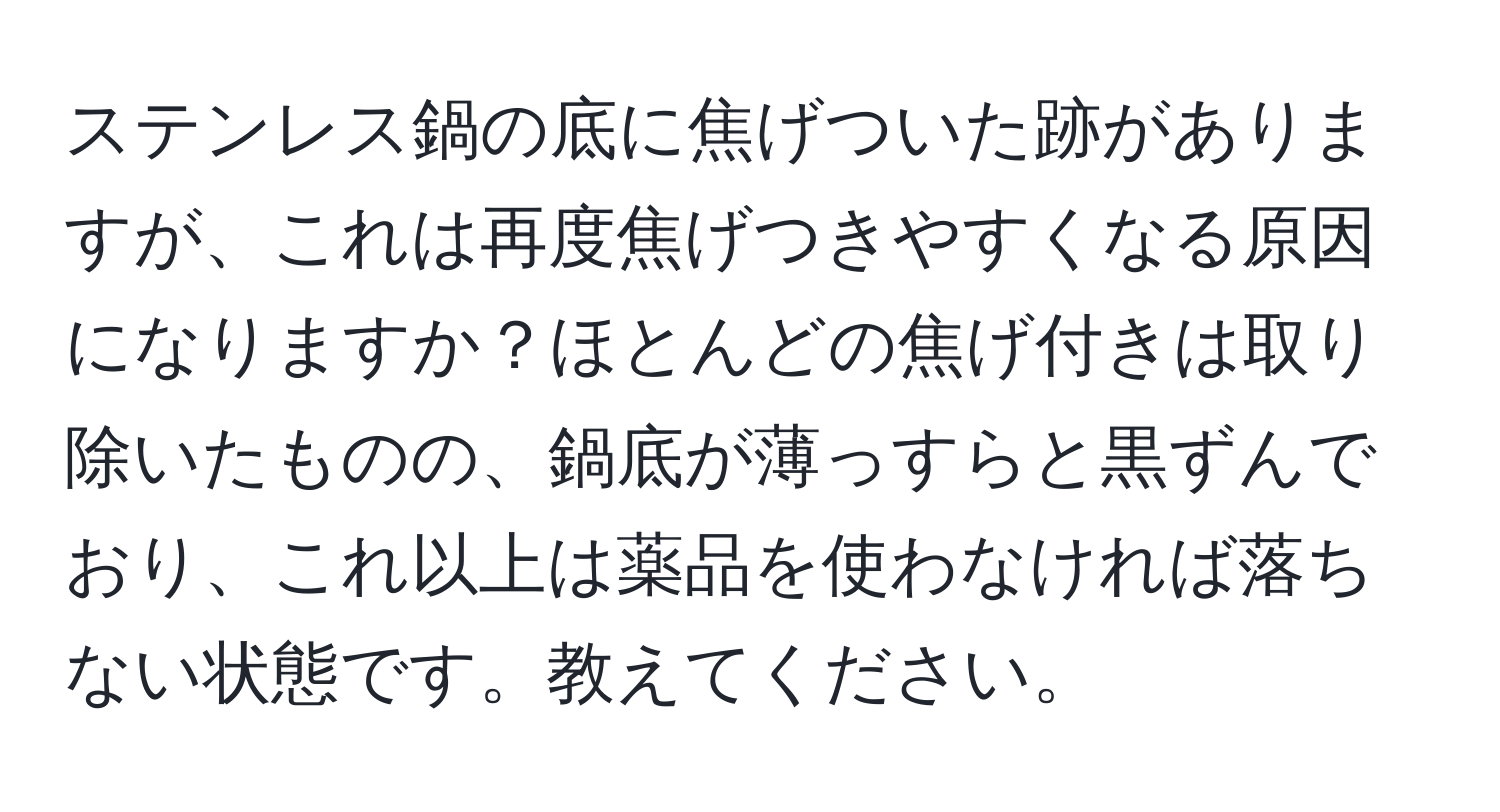 ステンレス鍋の底に焦げついた跡がありますが、これは再度焦げつきやすくなる原因になりますか？ほとんどの焦げ付きは取り除いたものの、鍋底が薄っすらと黒ずんでおり、これ以上は薬品を使わなければ落ちない状態です。教えてください。