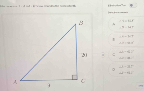 the measures of ∠ A and ∠ B below, Round to the nearest tenth. Elimination Tool
Select one answer
∠ A=65.8°
A
∠ B=24.2°
∠ A=24.2°
B
∠ B=65.8°
∠ A=63.3°
C
∠ B=26.7°
∠ A=26.7°
∠ B=63.3°
Skip