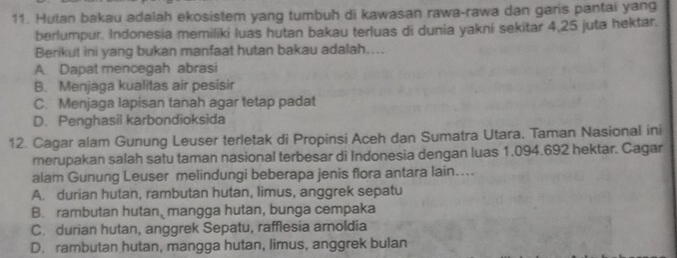 Hutan bakau adalah ekosistem yang tumbuh di kawasan rawa-rawa dan garis pantai yang
berlumpur. Indonesia memiliki luas hutan bakau terluas di dunia yakni sekitar 4, 25 juta hektar.
Berikut ini yang bukan manfaat hutan bakau adalah…...
A. Dapat mencegah abrasi
B. Menjaga kualitas air pesisir
C. Menjaga lapisan tanah agar tetap padat
D. Penghasil karbondioksida
12. Cagar alam Gunung Leuser terletak di Propinsi Aceh dan Sumatra Utara. Taman Nasional ini
rerupakan salah satu taman nasional terbesar di Indonesia dengan luas 1.094.692 hektar. Cagar
alam Gunung Leuser melindungi beberapa jenis flora antara lain....
A. durian hutan, rambutan hutan, limus, anggrek sepatu
B. rambutan hutan, mangga hutan, bunga cempaka
C. durian hutan, anggrek Sepatu, rafflesia arnoldia
D. rambutan hutan, mangga hutan, limus, anggrek bulan