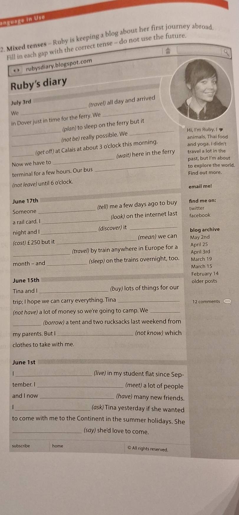 anguage in Use 
2. Mixed tenses - Ruby is keeping a blog about her first journey abroad, 
Fill in each gap with the correct tense - do not use the future. 
rubysdiary.blogspot.com 
Ruby's diary 
July 3rd 
We _(travel) all day and arrived 
in Dover just in time for the ferry. We 
_ 
(plan) to sleep on the ferry but it 
_Hi, I'm Ruby. I 
(not be) really possible. We 
animals, Thai food 
__(get off) at Calais at about 3 o'clock this morning. and yoga. I didn't 
(wait) here in the ferry travel a lot in the 
Now we have to _past, but I'm about 
_to explore the world. 
terminal for a few hours. Our bus 
Find out more. 
(not leave) until 6 o'clock. 
email me! 
June 17th
Someone _(tell) me a few days ago to buy find me on: 
twitter 
a rail card. I _(look) on the internet last facebook 
night and I _(discover) it_ 
blog archive 
(cost) £ 250 but it _(mean) we can May 2nd
_ 
(travel) by train anywhere in Europe for a April 25
April 3rd
month - and _(sleep) on the trains overnight, too. March 19 
March 15
February 14
June 15th older posts 
Tina and I _(buy) lots of things for our 
trip; I hope we can carry everything. Tina_ 
12 comments 
(not have) a lot of money so we’re going to camp. We_ 
_(borrow) a tent and two rucksacks last weekend from 
my parents. But I _(not know) which 
clothes to take with me. 
June 1st
1 _(live) in my student flat since Sep- 
tember. I _(meet) a lot of people 
and I now _(have) many new friends. 
| _(ask) Tina yesterday if she wanted 
to come with me to the Continent in the summer holidays. She 
_(say) she'd love to come. 
subscribe home 
© All rights reserved.