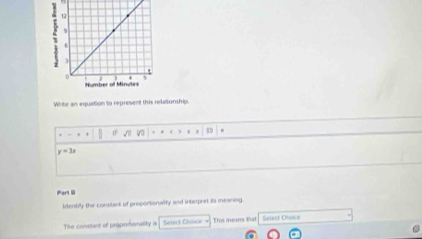 Write an equation to represent this relationship. 
.
y=3x
Parl 6 
identily the constant of proportionalfy and interpret its meaning 
The conssant of proportionality is Thi means that Select Choice