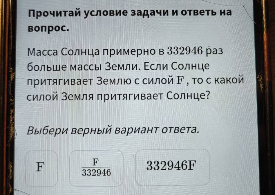 Прочиτай условие задачи и ответь на
воπрос.
Масса Солнца πримерно в 332946 раз
больше массы земли. Εсли Солнце
лритягивает Землю ссилой ド , тο с какой
силой земля притягивает Солнце?
Выбери верный вариант ответа.
 F/332946 
F 332946F