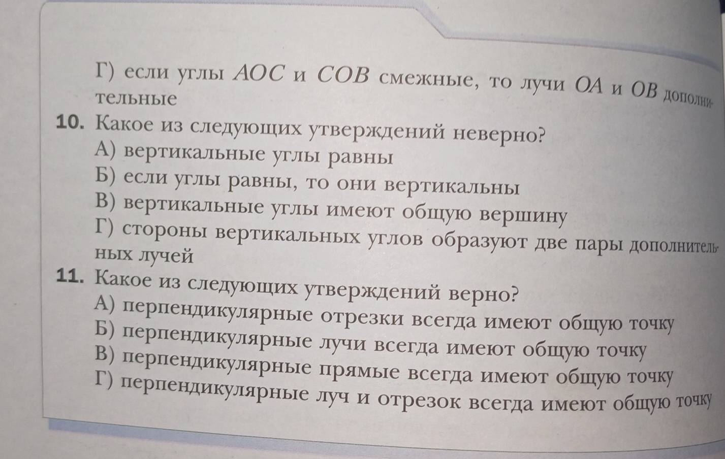 Γ) если углы АOС и СΟΒ смежнье, то лучи ΟА и ΟΒ дололни
Tельhыiе
10. Какоеиз следуюошιих утверждений неверно?
А) вертикальные углы равнь
Б) если углы равнь, то они вертикальнь
В) вертикальные углы имеют обицую вершину
Г) сторонь вертикальньΙх углов образуют две парыΙдопоелнитель
ныιх лучей
11. Какоеиз следуюоших утверждений верно?
А) пернлендикуллярнье отрезки всегда имеюот обшеηуюо точку
Б) пернлендикулярнье лучи всегда имеюοт обшηуюо точку
В) перπендикулярнье πрямье всегдаимеют обπηуюо точку
Г) перпендикулярнье луч и отрезок всегда имеют обшιηуюо точку